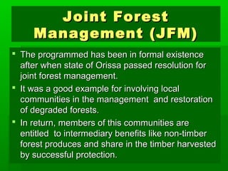 JJooiinntt FFoorreesstt 
MMaannaaggeemmeenntt ((JJFFMM)) 
 TThhee pprrooggrraammmmeedd hhaass bbeeeenn iinn ffoorrmmaall eexxiisstteennccee 
aafftteerr wwhheenn ssttaattee ooff OOrriissssaa ppaasssseedd rreessoolluuttiioonn ffoorr 
jjooiinntt ffoorreesstt mmaannaaggeemmeenntt.. 
 IItt wwaass aa ggoooodd eexxaammppllee ffoorr iinnvvoollvviinngg llooccaall 
ccoommmmuunniittiieess iinn tthhee mmaannaaggeemmeenntt aanndd rreessttoorraattiioonn 
ooff ddeeggrraaddeedd ffoorreessttss.. 
 IInn rreettuurrnn,, mmeemmbbeerrss ooff tthhiiss ccoommmmuunniittiieess aarree 
eennttiittlleedd ttoo iinntteerrmmeeddiiaarryy bbeenneeffiittss lliikkee nnoonn--ttiimmbbeerr 
ffoorreesstt pprroodduucceess aanndd sshhaarree iinn tthhee ttiimmbbeerr hhaarrvveesstteedd 
bbyy ssuucccceessssffuull pprrootteeccttiioonn.. 
 
