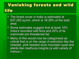 VVaanniisshhiinngg ffoorreessttss aanndd wwiilldd 
lliiffee 
 TThhee ffoorreesstt ccoovveerr iinn IInnddiiaa iiss eessttiimmaatteedd aatt 
663377,,229933 ssqq kkmm ,,wwhhiicchh iiss 1199..3399% ooff tthhee ttoottaall 
aarreeaa .. 
 SSoommee eessttiimmaatteess ssuuggggeesstt tthhaatt aatt lleeaasstt 1100% 
IInnddiiaa’’ss rreeccoorrddeedd wwiilldd fflloorraa aanndd 2200% ooff iittss 
mmaammmmaallss aarree tthhrreeaatteenneedd lliisstt.. 
 MMaannyy ooff tthhiiss wwoouulldd nnooww bbee ccaatteeggoorriisseedd aass 
ccrriittiiccaall tthhaatt iiss oonn tthhee vveerrggee ooff eexxttiinnccttiioonn lliikkee tthhee 
cchheeeettaahh ,,ppiinnkk hheeaaddeedd dduucckk mmoouunnttaaiinn qquuaaiill aanndd 
ppllaannttss lliikkee mmaaddhhuuccaa iinnssiiggnniiss ((aa wwiilldd vvaarriieettyy ooff 
mmaahhuuaa )) 
 