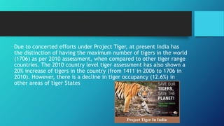 Due to concerted efforts under Project Tiger, at present India has
the distinction of having the maximum number of tigers in the world
(1706) as per 2010 assessment, when compared to other tiger range
countries. The 2010 country level tiger assessment has also shown a
20% increase of tigers in the country (from 1411 in 2006 to 1706 in
2010). However, there is a decline in tiger occupancy (12.6%) in
other areas of tiger States
 
