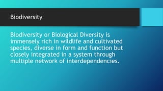 Biodiversity
Biodiversity or Biological Diversity is
immensely rich in wildlife and cultivated
species, diverse in form and function but
closely integrated in a system through
multiple network of interdependencies.
 