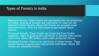 Types of Forests in India
• Reserved Forests: These forests are earmarked only for production
of timber. Grazing of animals and cultivation of crops are not
allowed in these forests. About 54% forests are grouped under
reserved forests. They are also known as permanent forest
estates.
• Protected Forests: These forests are protected from further
depletion. Right of grazing and cultivation is allowed with certain
restriction. About 29% forests come under protected forests.
• Unclassed Forests: There is no restriction in these forests. These
forests belong to government and private individuals. About 16%
forests are unclassed forests.
 