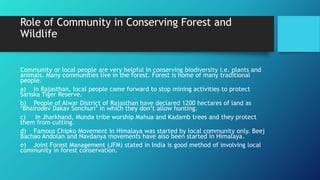 Role of Community in Conserving Forest and
Wildlife
Community or local people are very helpful in conserving biodiversity i.e. plants and
animals. Many communities live in the forest. Forest is home of many traditional
people.
a) In Rajasthan, local people came forward to stop mining activities to protect
Sariska Tiger Reserve.
b) People of Alwar District of Rajasthan have declared 1200 hectares of land as
‘Bhairodev Dakav Sonchuri’ in which they don’t allow hunting.
c) In Jharkhand, Munda tribe worship Mahua and Kadamb trees and they protect
them from cutting.
d) Famous Chipko Movement in Himalaya was started by local community only. Beej
Bachao Andolan and Navdanya movements have also been started in Himalaya.
e) Joint Forest Management (JFM) stated in India is good method of involving local
community in forest conservation.
 