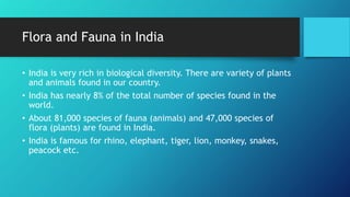Flora and Fauna in India
• India is very rich in biological diversity. There are variety of plants
and animals found in our country.
• India has nearly 8% of the total number of species found in the
world.
• About 81,000 species of fauna (animals) and 47,000 species of
flora (plants) are found in India.
• India is famous for rhino, elephant, tiger, lion, monkey, snakes,
peacock etc.
 