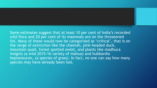 Some estimates suggest that at least 10 per cent of India’s recorded
wild flora and 20 per cent of its mammals are on the threatened
list. Many of these would now be categorised as ‘critical’, that is on
the verge of extinction like the cheetah, pink-headed duck,
mountain quail, forest spotted owlet, and plants like madhuca
insignis (a wild 2015-16 variety of mahua) and hubbardia
heptaneuron, (a species of grass). In fact, no one can say how many
species may have already been lost.
 
