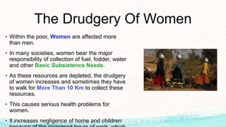 The Drudgery Of Women
• Within the poor, Women are affected more
than men.
• In many societies, women bear the major
responsibility of collection of fuel, fodder, water
and other Basic Subsistence Needs.
• As these resources are depleted, the drudgery
of women increases and sometimes they have
to walk for More Than 10 Km to collect these
resources.
• This causes serious health problems for
women.
• It increases negligence of home and children
 