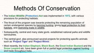 Methods Of Conservation
• The Indian Wildlife (Protection) Act was implemented in 1972, with various
provisions for protecting habitats.
• The thrust of the program was towards protecting the remaining population of
certain endangered species by banning hunting, giving legal protection to their
habitats, and restricting trade in wildlife.
• Subsequently, central and many state govts. established national parks and wildlife
sanctuaries.
• The central govt. also announced several projects for protecting specific animals
such as ‘Project Tiger’ and ‘Project Rhino’.
• Most recently, the Indian Elephant, Black Buck, the Great Indian Bustard and the
Snow Leopard etc. have been given full or partial legal protection against hunting
and trade throughout India.
 