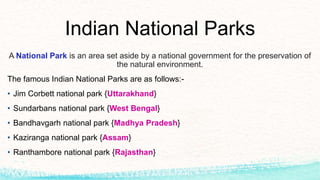 Indian National Parks
A National Park is an area set aside by a national government for the preservation of
the natural environment.
The famous Indian National Parks are as follows:-
• Jim Corbett national park {Uttarakhand}
• Sundarbans national park {West Bengal}
• Bandhavgarh national park {Madhya Pradesh}
• Kaziranga national park {Assam}
• Ranthambore national park {Rajasthan}
 