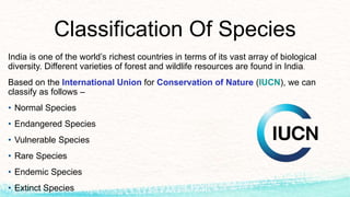 Classification Of Species
India is one of the world’s richest countries in terms of its vast array of biological
diversity. Different varieties of forest and wildlife resources are found in India.
Based on the International Union for Conservation of Nature (IUCN), we can
classify as follows –
• Normal Species
• Endangered Species
• Vulnerable Species
• Rare Species
• Endemic Species
• Extinct Species
 