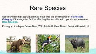 Rare Species
Species with small population may move into the endangered or Vulnerable
Category if the negative factors affecting them continue to operate are known as
Rare Species.
For e.g.:- Himalayan Brown Bear, Wild Asiatic Buffalo, Desert Fox And Hornbill, etc.
 