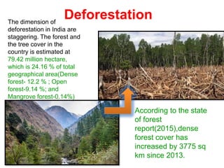 Deforestation
The dimension of
deforestation in India are
staggering. The forest and
the tree cover in the
country is estimated at
79.42 million hectare,
which is 24.16 % of total
geographical area(Dense
forest- 12.2 % ; Open
forest-9.14 %; and
Mangrove forest-0.14%)
According to the state
of forest
report(2015),dense
forest cover has
increased by 3775 sq
km since 2013.
 
