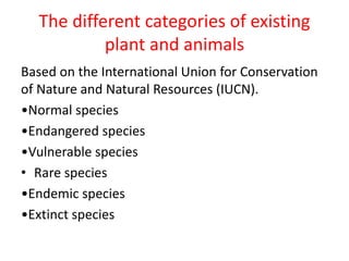 The different categories of existing
plant and animals
Based on the International Union for Conservation
of Nature and Natural Resources (IUCN).
•Normal species
•Endangered species
•Vulnerable species
• Rare species
•Endemic species
•Extinct species
 