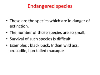 Endangered species
• These are the species which are in danger of
extinction.
• The number of those species are so small.
• Survival of such species is difficult.
• Examples : black buck, Indian wild ass,
crocodile, lion tailed macaque
 