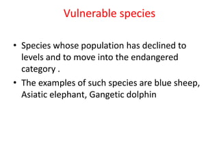 Vulnerable species
• Species whose population has declined to
levels and to move into the endangered
category .
• The examples of such species are blue sheep,
Asiatic elephant, Gangetic dolphin
 
