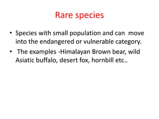 Rare species
• Species with small population and can move
into the endangered or vulnerable category.
• The examples -Himalayan Brown bear, wild
Asiatic buffalo, desert fox, hornbill etc..
 
