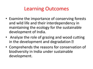 Learning Outcomes
• Examine the importance of conserving forests
and wild life and their interdependency in
maintaining the ecology for the sustainable
development of India.
• Analyze the role of grazing and wood cutting
in the development and degradation
• Comprehends the reasons for conservation of
biodiversity in India under sustainable
development.
 