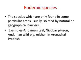 Endemic species
• The species which are only found in some
particular areas usually isolated by natural or
geographical barriers.
• Examples-Andaman teal, Nicobar pigeon,
Andaman wild pig, mithun in Arunachal
Pradesh
 