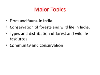 Major Topics
• Flora and fauna in India.
• Conservation of forests and wild life in India.
• Types and distribution of forest and wildlife
resources
• Community and conservation
 