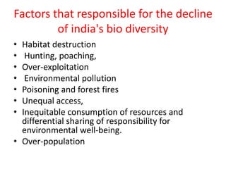 Factors that responsible for the decline
of india's bio diversity
• Habitat destruction
• Hunting, poaching,
• Over-exploitation
• Environmental pollution
• Poisoning and forest fires
• Unequal access,
• Inequitable consumption of resources and
differential sharing of responsibility for
environmental well-being.
• Over-population
 