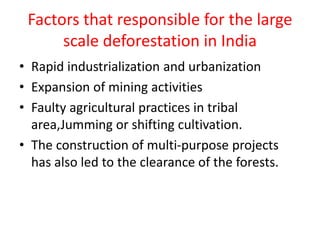 Factors that responsible for the large
scale deforestation in India
• Rapid industrialization and urbanization
• Expansion of mining activities
• Faulty agricultural practices in tribal
area,Jumming or shifting cultivation.
• The construction of multi-purpose projects
has also led to the clearance of the forests.
 