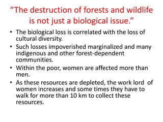 “The destruction of forests and wildlife
is not just a biological issue.”
• The biological loss is correlated with the loss of
cultural diversity.
• Such losses impoverished marginalized and many
indigenous and other forest-dependent
communities.
• Within the poor, women are affected more than
men.
• As these resources are depleted, the work lord of
women increases and some times they have to
walk for more than 10 km to collect these
resources.
 