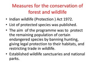 Measures for the conservation of
forest and wildlife
• Indian wildlife (Protection ) Act 1972.
• List of protected species was published.
• The aim of the programme was to protect
the remaining population of certain
endangered species by banning hunting,
giving legal protection to their habitats, and
restricting trade in wildlife.
• Established wildlife sanctuaries and national
parks.
 