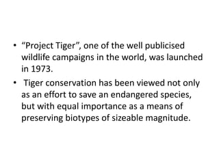 • “Project Tiger”, one of the well publicised
wildlife campaigns in the world, was launched
in 1973.
• Tiger conservation has been viewed not only
as an effort to save an endangered species,
but with equal importance as a means of
preserving biotypes of sizeable magnitude.
 