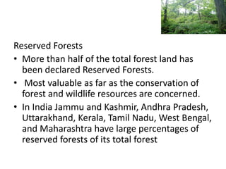 Reserved Forests
• More than half of the total forest land has
been declared Reserved Forests.
• Most valuable as far as the conservation of
forest and wildlife resources are concerned.
• In India Jammu and Kashmir, Andhra Pradesh,
Uttarakhand, Kerala, Tamil Nadu, West Bengal,
and Maharashtra have large percentages of
reserved forests of its total forest
 