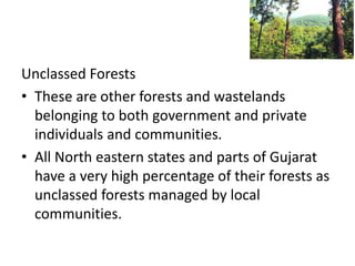 Unclassed Forests
• These are other forests and wastelands
belonging to both government and private
individuals and communities.
• All North eastern states and parts of Gujarat
have a very high percentage of their forests as
unclassed forests managed by local
communities.
 