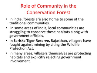 Role of Community in the
Conservation Forest
• In India, forests are also home to some of the
traditional communities.
• In some areas of India, local communities are
struggling to conserve these habitats along with
government officials.
• In Sariska Tiger Reserve, Rajasthan, villagers have
fought against mining by citing the Wildlife
Protection Act.
• In many areas, villagers themselves are protecting
habitats and explicitly rejecting government
involvement.
 