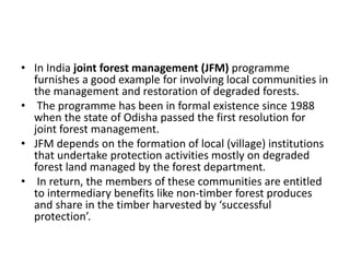 • In India joint forest management (JFM) programme
furnishes a good example for involving local communities in
the management and restoration of degraded forests.
• The programme has been in formal existence since 1988
when the state of Odisha passed the first resolution for
joint forest management.
• JFM depends on the formation of local (village) institutions
that undertake protection activities mostly on degraded
forest land managed by the forest department.
• In return, the members of these communities are entitled
to intermediary benefits like non-timber forest produces
and share in the timber harvested by ‘successful
protection’.
 