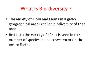 What Is Bio-diversity ?
• The variety of Flora and Fauna in a given
geographical area is called biodiversity of that
area.
• Refers to the variety of life. It is seen in the
number of species in an ecosystem or on the
entire Earth.
 