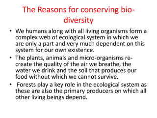 The Reasons for conserving bio-
diversity
• We humans along with all living organisms form a
complex web of ecological system in which we
are only a part and very much dependent on this
system for our own existence.
• The plants, animals and micro-organisms re-
create the quality of the air we breathe, the
water we drink and the soil that produces our
food without which we cannot survive.
• Forests play a key role in the ecological system as
these are also the primary producers on which all
other living beings depend.
 
