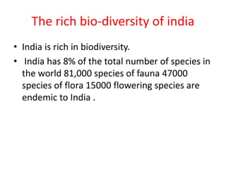 The rich bio-diversity of india
• India is rich in biodiversity.
• India has 8% of the total number of species in
the world 81,000 species of fauna 47000
species of flora 15000 flowering species are
endemic to India .
 