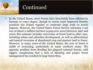 Continued
•

In the United States, most forests have historically been affected by
humans to some degree, though in recent years improved forestry
practices has helped regulate or moderate large scale or severe
impacts. However, the United States Forest Service estimates a net
loss of about 2 million hectares (4,942,000 acres) between 1997 and
2020; this estimate includes conversion of forest land to other uses,
including urban and suburban development, as well as afforestation
and natural reversion of abandoned crop and pasture land to forest.
However, in many areas of the United States, the area of forest is
stable or increasing, particularly in many northern states. The
opposite problem from flooding has plagued national forests, with
loggers complaining that a lack of thinning and proper forest
management has resulted in large forest fires.

 