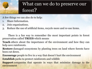 What can we do to preserve our
forest?
A few things we can also do to help:
1. Share Information.
2. Join organizations.
3. Reduce the use of artificial items, recycle more and re-use items.
There is a fun way to remember the most important points in forest
preservation called TREES which means
Teach others about the importance of the environment and how they can
help save rainforests.
Restore damaged ecosystems by planting trees on land where forests have
been cut down.
Encourage people to live in a way that doesn't hurt the environment
Establish parks to protect rainforests and wildlife
Support companies that operate in ways that minimize damage to the
environment

 