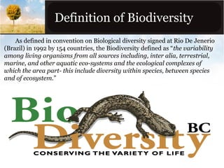 Definition of Biodiversity
As defined in convention on Biological diversity signed at Rio De Jenerio
(Brazil) in 1992 by 154 countries, the Biodiversity defined as “the variability
among living organisms from all sources including, inter alia, terrestrial,
marine, and other aquatic eco-systems and the ecological complexes of
which the area part- this include diversity within species, between species
and of ecosystem.”

 