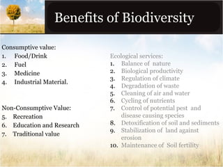 Benefits of Biodiversity
Consumptive value:
1. Food/Drink
2. Fuel
3. Medicine
4. Industrial Material.

Non-Consumptive Value:
5. Recreation
6. Education and Research
7. Traditional value

Ecological services:
1. Balance of nature
2. Biological productivity
3. Regulation of climate
4. Degradation of waste
5. Cleaning of air and water
6. Cycling of nutrients
7. Control of potential pest and
disease causing species
8. Detoxification of soil and sediments
9. Stabilization of land against
erosion
10. Maintenance of Soil fertility

 
