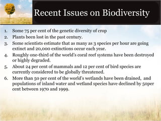 Recent Issues on Biodiversity
1. Some 75 per cent of the genetic diversity of crop
2. Plants been lost in the past century.
3. Some scientists estimate that as many as 3 species per hour are going
extinct and 20,000 extinctions occur each year.
4. Roughly one-third of the world’s coral reef systems have been destroyed
or highly degraded.
5. About 24 per cent of mammals and 12 per cent of bird species are
currently considered to be globally threatened.
6. More than 50 per cent of the world’s wetlands have been drained, and
populations of inland water and wetland species have declined by 50per
cent between 1970 and 1999.

 