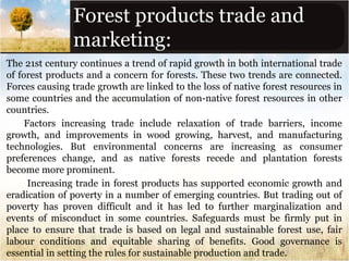 Forest products trade and
marketing:
The 21st century continues a trend of rapid growth in both international trade
of forest products and a concern for forests. These two trends are connected.
Forces causing trade growth are linked to the loss of native forest resources in
some countries and the accumulation of non-native forest resources in other
countries.
Factors increasing trade include relaxation of trade barriers, income
growth, and improvements in wood growing, harvest, and manufacturing
technologies. But environmental concerns are increasing as consumer
preferences change, and as native forests recede and plantation forests
become more prominent.
Increasing trade in forest products has supported economic growth and
eradication of poverty in a number of emerging countries. But trading out of
poverty has proven difficult and it has led to further marginalization and
events of misconduct in some countries. Safeguards must be firmly put in
place to ensure that trade is based on legal and sustainable forest use, fair
labour conditions and equitable sharing of benefits. Good governance is
essential in setting the rules for sustainable production and trade.

 
