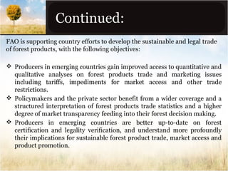 Continued:
FAO is supporting country efforts to develop the sustainable and legal trade
of forest products, with the following objectives:
 Producers in emerging countries gain improved access to quantitative and
qualitative analyses on forest products trade and marketing issues
including tariffs, impediments for market access and other trade
restrictions.
 Policymakers and the private sector benefit from a wider coverage and a
structured interpretation of forest products trade statistics and a higher
degree of market transparency feeding into their forest decision making.
 Producers in emerging countries are better up-to-date on forest
certification and legality verification, and understand more profoundly
their implications for sustainable forest product trade, market access and
product promotion.

 