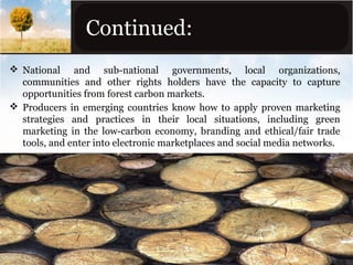 Continued:
 National and sub-national governments, local organizations,
communities and other rights holders have the capacity to capture
opportunities from forest carbon markets.
 Producers in emerging countries know how to apply proven marketing
strategies and practices in their local situations, including green
marketing in the low-carbon economy, branding and ethical/fair trade
tools, and enter into electronic marketplaces and social media networks.

 