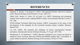 REFERENCES
Englhart, S., Keuck, V. & Siegert, F. (2011). Aboveground biomass retrieval in tropical
forest. Remote Sensing of Environment 115, pp. 1260-1271.
Gibbs, H.K., Brown, S., Niles, J.O. & Foley, J.A. (2007). Monitoring and estimating
tropical forest carbon stocks: making REDD a reality. Environmental Research Letters 2
(4), 13pp.
GTOS (Global Terrestrial Observing System). (2009). Assessment of the status of the
development of the standards for the terrestrial essential climate variables: Biomass.
Report FAO.
Lu, D.S. (2006). The potential and challenge of remote sensing-based biomass
estimation. International Journal of Remote Sensing, 27 (7), pp. 1297-1328.
Muukkonen, P. & Heiskanen, J. (2007). Biomass estimation over a large area based on
standwise forest inventory data and ASTER and MODIS satellite data: A possibility to
verify carbon inventories. Remote Sensing of Environment, 107(4), 617-624.
15
3/21/2022
 
