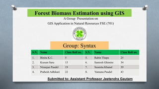 Forest Biomass Estimation using GIS
A Group Presentation on
GIS Application in Natural Resources FSE (701)
Group: Syntax
S.N. Name Class Roll no. S.N. Name Class Roll no.
1. Binita K.C. 5 5. Rabin Thapa 25
2. Kusum Saru 15 6. Santosh Ghimire 34
3. Niranjan Paudel 19 7. Susmita Khanal 39
4. Prabesh Adhikari 22 8. Yamuna Paudel 43
Submitted to: Assistant Professor Jeetendra Gautam
 