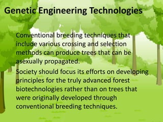 Genetic Engineering Technologies
Conventional breeding techniques that
include various crossing and selection
methods can produce trees that can be
asexually propagated.
Society should focus its efforts on developing
principles for the truly advanced forest
biotechnologies rather than on trees that
were originally developed through
conventional breeding techniques.
 