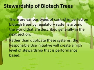 Stewardship of Biotech Trees
There are various types of control imparted on
biotech trees by regulatory systems around
the world that are described generally in the
next section.
Rather than duplicate these systems, the
Responsible Use initiative will create a high
level of stewardship that is performance
based.
 