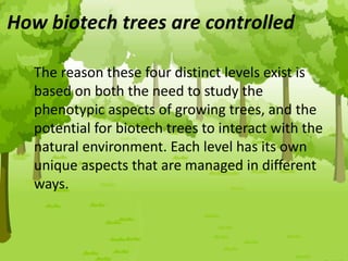 The reason these four distinct levels exist is
based on both the need to study the
phenotypic aspects of growing trees, and the
potential for biotech trees to interact with the
natural environment. Each level has its own
unique aspects that are managed in different
ways.
How biotech trees are controlled
 