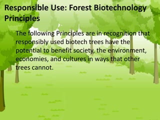 Responsible Use: Forest Biotechnology
Principles
The following Principles are in recognition that
responsibly used biotech trees have the
potential to benefit society, the environment,
economies, and cultures in ways that other
trees cannot.
 