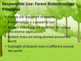• Forests are important to people
• Biotechnology is a powerful tool
• Biotech trees have the potential for unique
and diverse applications
• Biotech trees are being planted around the
world
• Oversight of biotech trees is different around
the world
Responsible Use: Forest Biotechnology
Principles
 