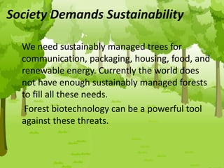 Society Demands Sustainability
We need sustainably managed trees for
communication, packaging, housing, food, and
renewable energy. Currently the world does
not have enough sustainably managed forests
to fill all these needs.
Forest biotechnology can be a powerful tool
against these threats.
 