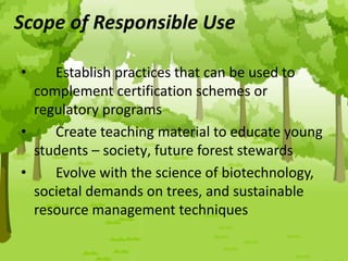 Scope of Responsible Use
• Establish practices that can be used to
complement certification schemes or
regulatory programs
• Create teaching material to educate young
students – society‚ future forest stewards
• Evolve with the science of biotechnology,
societal demands on trees, and sustainable
resource management techniques
 